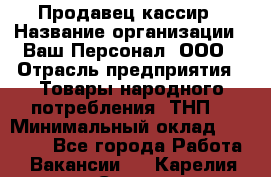 Продавец-кассир › Название организации ­ Ваш Персонал, ООО › Отрасль предприятия ­ Товары народного потребления (ТНП) › Минимальный оклад ­ 15 000 - Все города Работа » Вакансии   . Карелия респ.,Сортавала г.